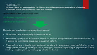 ΑΠΟΤΕΛΕΣΜΑΤΑ
Συσχέτιση ανάμεσα στο μέσο όρο επίδοσης της κλίμακας των αντιλήψεων αυτοαποτελεσματικότητας γύρω από τη
σταδιοδρομία και στα «προφίλ» λήψης επαγγελματικής απόφασης
Αρνητική συσχέτιση για τους παράγοντες:
«Επιθυμία να ευχαριστήσεις τους άλλους-Εξάρτηση»,
«Προθυμία για συμβιβασμό».
Όσο αυξάνεται το επίπεδο της αυτοαποτελεσματικότητας:
▪ Μειώνεται η εξάρτηση των μαθητών/-τριών από άλλους.
▪ Μειώνεται η προθυμία για συμβιβασμό. Δηλαδή, το άτομο δε συμβιβάζεται όταν αντιμετωπίσει δυσκολίες
ή εμπόδια και δε στρέφεται σε μια άλλη εναλλακτική επιλογή.
▪ Υποστηρίζεται ότι η ύπαρξη μιας αυτόνομης ψυχολογικής αυτονόμησης είναι συνδεδεμένη με την
επαγγελματική ανάπτυξη του ατόμου και τις αντιλήψεις αυτοαποτελεσματικότητας γύρω από τα θέματα
σταδιοδρομίας (θεωρία της προσκόλλησης - attachment theory).
 