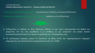 ΑΠΟΤΕΛΕΣΜΑΤΑ
Επίδραση δημογραφικών παραγόντων - Διαφορές με βάση την Ιθαγένεια
«Αντιλήψεις αυτοαποτελεσματικότητας» (μεγαλύτερος β. μαθητές με Κυπριακή Ιθαγένεια).
«Επιθυμία να ευχαριστήσεις τους άλλους-Εξάρτηση» (μαθητές με ξένη Ιθαγένεια).
 Ενδεχομένως οι μαθητές με άλλη ιθαγένεια, πιθανόν να μην έχουν προσαρμοστεί στο βαθμό που
αναμένεται στο νέο τους περιβάλλον ή οι συνθήκες να μην επιτρέπουν ένα υψηλό επίπεδο
αυτοαποτελεσματικότητας όσο αφορά το σχεδιασμό της σταδιοδρομίας τους.
 Οι πολιτισμικές διαφορές μπορεί να αποτελούν τη βάση αυτών των παρατηρούμενων διαφορών
επηρεάζοντας την επαγγελματική συμπεριφορά (Levin et al., 2020).
 