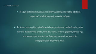 ΣΥΜΠΕΡΑΣΜΑΤΑ
 Η λήψη εκπαιδευτικής αλλά και επαγγελματικής απόφασης αποτελεί
σημαντικό σταθμό στη ζωή του κάθε ατόμου.
 Το άτομο προσεγγίζει τη διαδικασία λήψης απόφασης σταδιοδρομίας μέσα
από ένα συνδυαστικό τρόπο, κατά τον οποίο, τόσο τα χαρακτηριστικά της
προσωπικότητάς του όσο και διάφορες καταστάσεις επιρροής
διαδραματίζουν σημαντικό ρόλο.
 