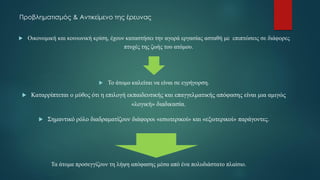 Προβληματισμός & Αντικείμενο της έρευνας
 Οικονομική και κοινωνική κρίση, έχουν καταστήσει την αγορά εργασίας ασταθή με επιπτώσεις σε διάφορες
πτυχές της ζωής του ατόμου.
 Το άτομο καλείται να είναι σε εγρήγορση.
 Καταρρίπτεται ο μύθος ότι η επιλογή εκπαιδευτικής και επαγγελματικής απόφασης είναι μια αμιγώς
«λογική» διαδικασία.
 Σημαντικό ρόλο διαδραματίζουν διάφοροι «εσωτερικοί» και «εξωτερικοί» παράγοντες.
Τα άτομα προσεγγίζουν τη λήψη απόφασης μέσα από ένα πολυδιάστατο πλαίσιο.
 