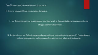 Προβληματισμός & Αντικείμενο της έρευνας
Η έρευνα επικεντρώθηκε στα πιο κάτω ζητήματα:
 Α. Τη διερεύνηση της συμπεριφοράς των νέων κατά τη διαδικασία λήψης εκπαιδευτικών και
επαγγελματικών αποφάσεων.
Β. Τη διερεύνηση του βαθμού αυτοαποτελεσματικότητας των μαθητών/-τριών της Γ΄ Γυμνασίου στο
πρώτο εγχείρημά τους για λήψη εκπαιδευτικής και επαγγελματικής απόφασης.
 