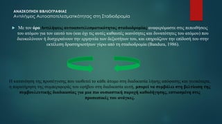 ΑΝΑΣΚΟΠΗΣΗ ΒΙΒΛΙΟΓΡΑΦΙΑΣ
Αντιλήψεις Αυτοαποτελεσματικότητας στη Σταδιοδρομία
 Με τον όρο Αντιλήψεις αυτοαποτελεσματικότητας σταδιοδρομίας αναφερόμαστε στις πεποιθήσεις
του ατόμου για τον εαυτό του (και όχι τις αυτές καθαυτές ικανότητες και δυνατότητες του ατόμου) που
διευκολύνουν ή δυσχεραίνουν την ερμηνεία των δεξιοτήτων του, και επηρεάζουν την επίδοσή του στην
εκτέλεση δραστηριοτήτων γύρω από τη σταδιοδρομία (Bandura, 1986).
Η κατανόηση της προσέγγισης που υιοθετεί το κάθε άτομο στη διαδικασία λήψης απόφασης και γενικότερα,
η παρατήρηση της συμπεριφοράς του εφήβου στη διαδικασία αυτή, μπορεί να συμβάλει στη βελτίωση της
συμβουλευτικής διαδικασίας για μια πιο ουσιαστική παροχή καθοδήγησης, εστιασμένη στις
προσωπικές του ανάγκες.
 