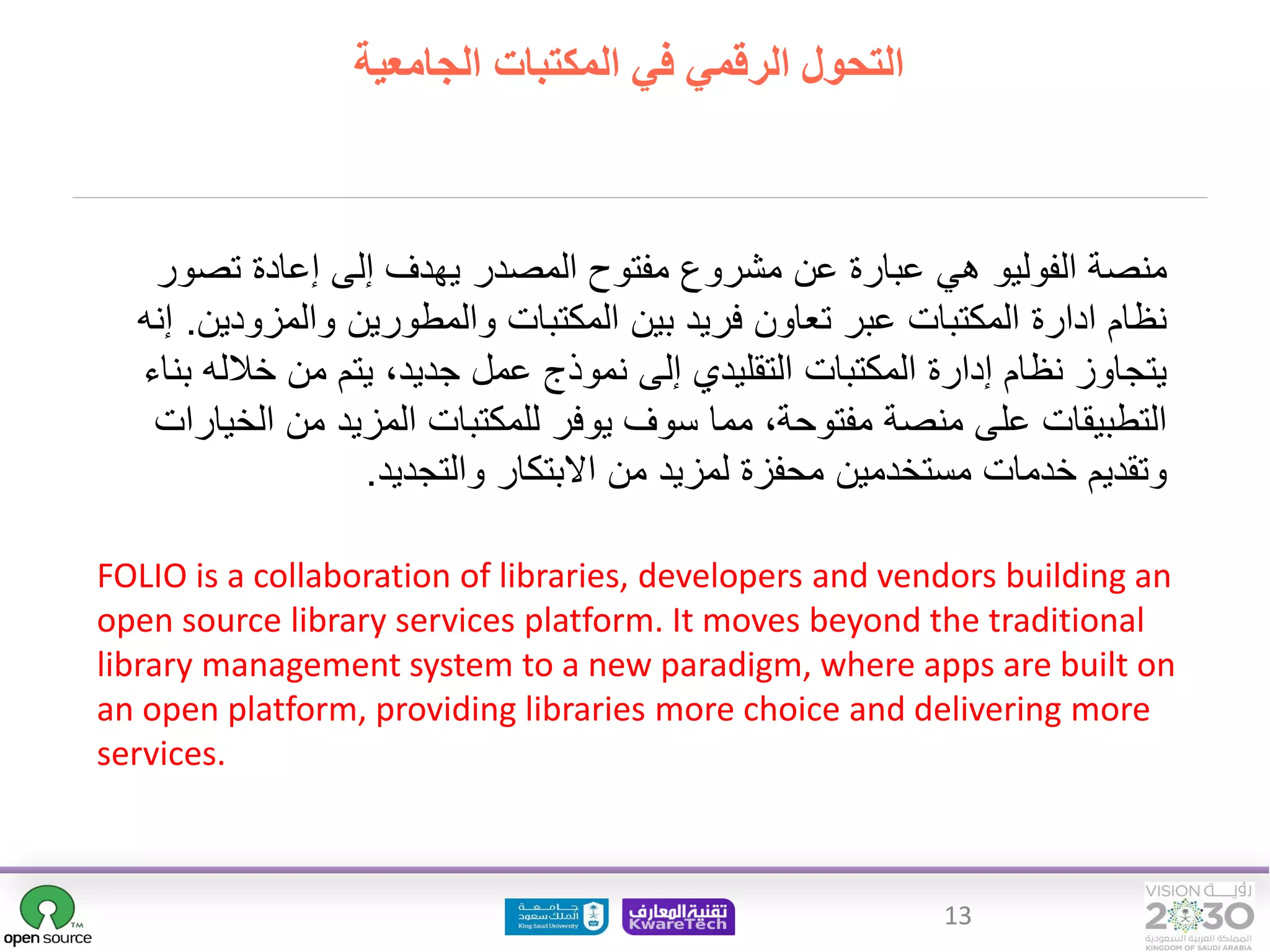 13
What is FOLIO ?
FOLIO is a collaboration of libraries, developers and vendors building an
open source library services platform. It moves beyond the traditional
library management system to a new paradigm, where apps are built on
an open platform, providing libraries more choice and delivering more
services.
‫هي‬ ‫الفوليو‬ ‫منصة‬
‫عن‬ ‫عبارة‬
‫تصو‬ ‫إعادة‬ ‫إلى‬ ‫يهدف‬ ‫المصدر‬ ‫مفتوح‬ ‫مشروع‬
‫ر‬
‫والمزود‬ ‫والمطورين‬ ‫المكتبات‬ ‫بين‬ ‫فريد‬ ‫تعاون‬ ‫عبر‬ ‫المكتبات‬ ‫ادارة‬ ‫نظام‬
‫ين‬
.
‫إنه‬
‫خالل‬ ‫من‬ ‫يتم‬ ،‫جديد‬ ‫عمل‬ ‫نموذج‬ ‫إلى‬ ‫التقليدي‬ ‫المكتبات‬ ‫إدارة‬ ‫نظام‬ ‫يتجاوز‬
‫بناء‬ ‫ه‬
‫الخ‬ ‫من‬ ‫المزيد‬ ‫للمكتبات‬ ‫يوفر‬ ‫سوف‬ ‫مما‬ ،‫مفتوحة‬ ‫منصة‬ ‫على‬ ‫التطبيقات‬
‫يارات‬
‫االبتكار‬ ‫من‬ ‫لمزيد‬ ‫محفزة‬ ‫مستخدمين‬ ‫خدمات‬ ‫وتقديم‬
‫وا‬
‫لتجديد‬
.
‫الجامعية‬ ‫المكتبات‬ ‫في‬ ‫الرقمي‬ ‫التحول‬
 