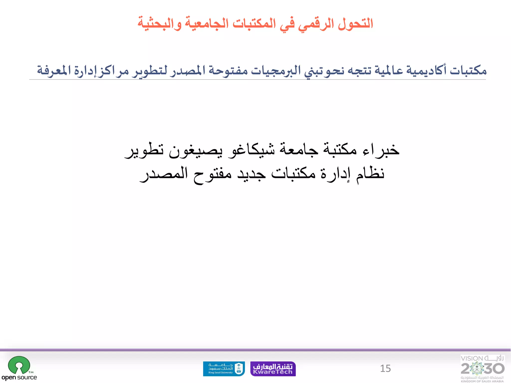15
‫تطو‬ ‫يصيغون‬ ‫شيكاغو‬ ‫جامعة‬ ‫مكتبة‬ ‫خبراء‬
‫ير‬
‫المصدر‬ ‫مفتوح‬ ‫جديد‬ ‫مكتبات‬ ‫إدارة‬ ‫نظام‬
‫التحول‬
‫والبحثية‬ ‫الجامعية‬ ‫المكتبات‬ ‫في‬ ‫الرقمي‬
‫املصدر‬‫مفتوحة‬‫البرمجيات‬‫تبني‬‫نحو‬ ‫تتجه‬ ‫عاملية‬ ‫أكاديمية‬‫مكتبات‬
‫لتطوير‬
‫مر‬
‫ة‬‫ر‬‫إدا‬‫اكز‬
‫املعرفة‬
 