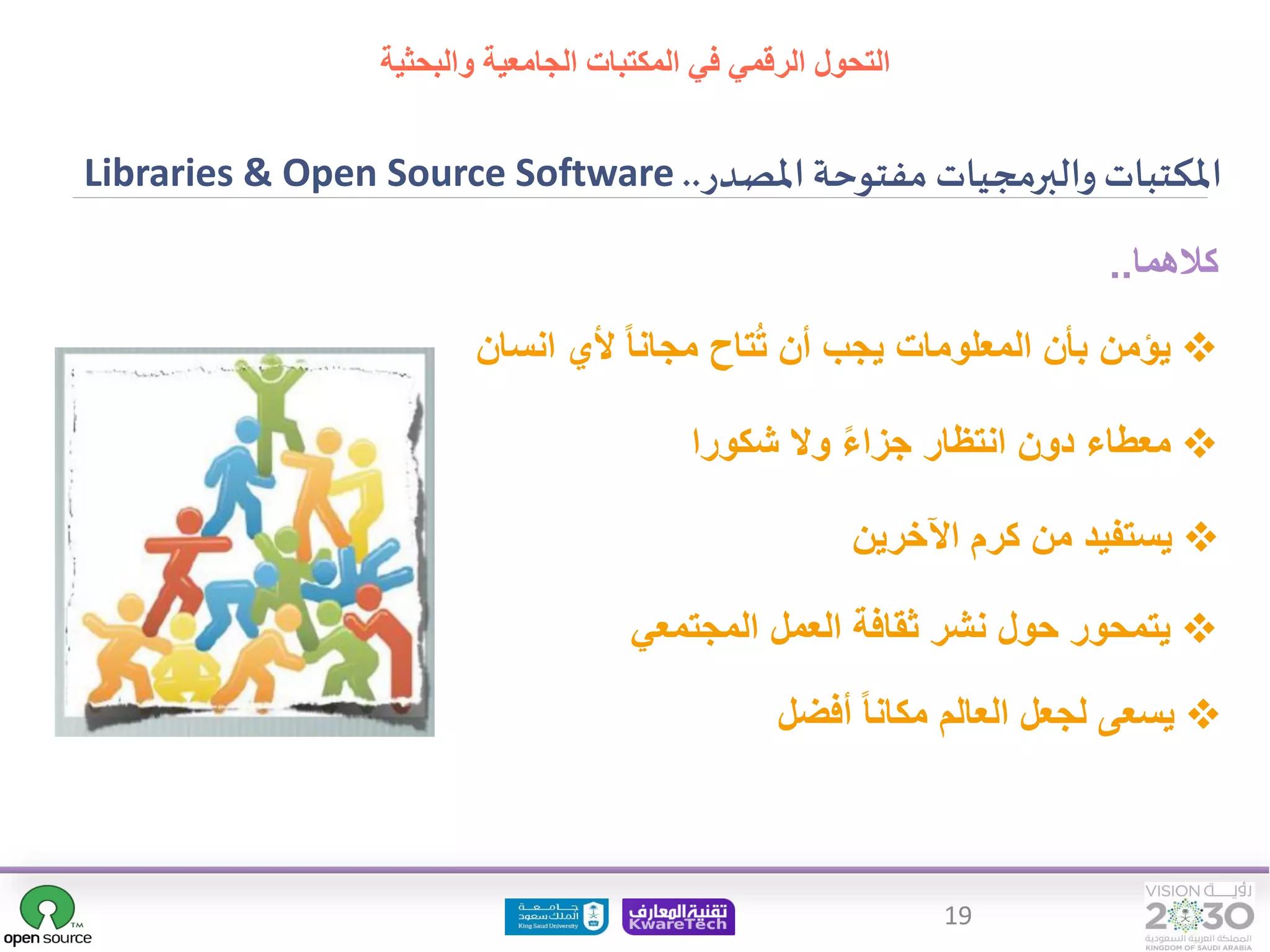 19
‫املصدر‬ ‫مفتوحة‬ ‫والبرمجيات‬‫املكتبات‬
..
Libraries & Open Source Software
❖
‫انس‬ ‫ألي‬ ‫مجانا‬ ‫تاح‬ُ‫ت‬ ‫أن‬ ‫يجب‬ ‫المعلومات‬ ‫بأن‬ ‫يؤمن‬
‫ان‬
‫كالهما‬
..
❖
‫شكورا‬ ‫وال‬ ‫جزاء‬ ‫انتظار‬ ‫دون‬ ‫معطاء‬
❖
‫اآلخرين‬ ‫كرم‬ ‫من‬ ‫يستفيد‬
❖
‫المجتمعي‬ ‫العمل‬ ‫ثقافة‬ ‫نشر‬ ‫حول‬ ‫يتمحور‬
❖
‫أفضل‬ ‫مكانا‬ ‫العالم‬ ‫لجعل‬ ‫يسعى‬
‫التحول‬
‫والبحثية‬ ‫الجامعية‬ ‫المكتبات‬ ‫في‬ ‫الرقمي‬
 