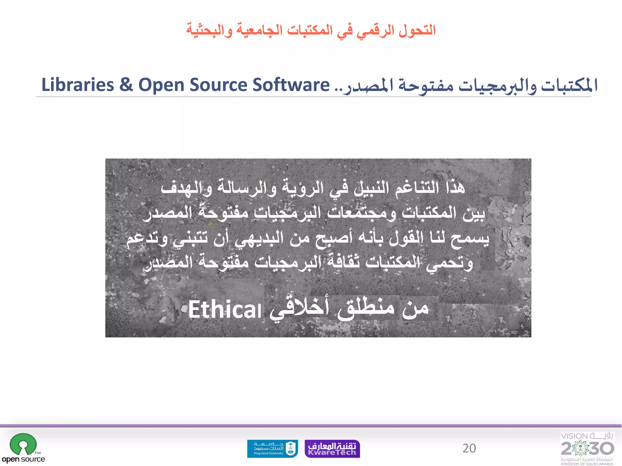 20
‫املصدر‬ ‫مفتوحة‬ ‫والبرمجيات‬‫املكتبات‬
..
Libraries & Open Source Software
‫والهدف‬ ‫والرسالة‬ ‫الرؤية‬ ‫في‬ ‫النبيل‬ ‫التناغم‬ ‫هذا‬
‫المصدر‬ ‫مفتوحة‬ ‫البرمجيات‬ ‫ومجتمعات‬ ‫المكتبات‬ ‫بين‬
‫وت‬ ‫تتبني‬ ‫أن‬ ‫البديهي‬ ‫من‬ ‫أصبح‬ ‫بأنه‬ ‫القول‬ ‫لنا‬ ‫يسمح‬
‫دعم‬
‫المصدر‬ ‫مفتوحة‬ ‫البرمجيات‬ ‫ثقافة‬ ‫المكتبات‬ ‫وتحمي‬
‫أخالقي‬ ‫منطلق‬ ‫من‬
Ethical
‫التحول‬
‫والبحثية‬ ‫الجامعية‬ ‫المكتبات‬ ‫في‬ ‫الرقمي‬
 