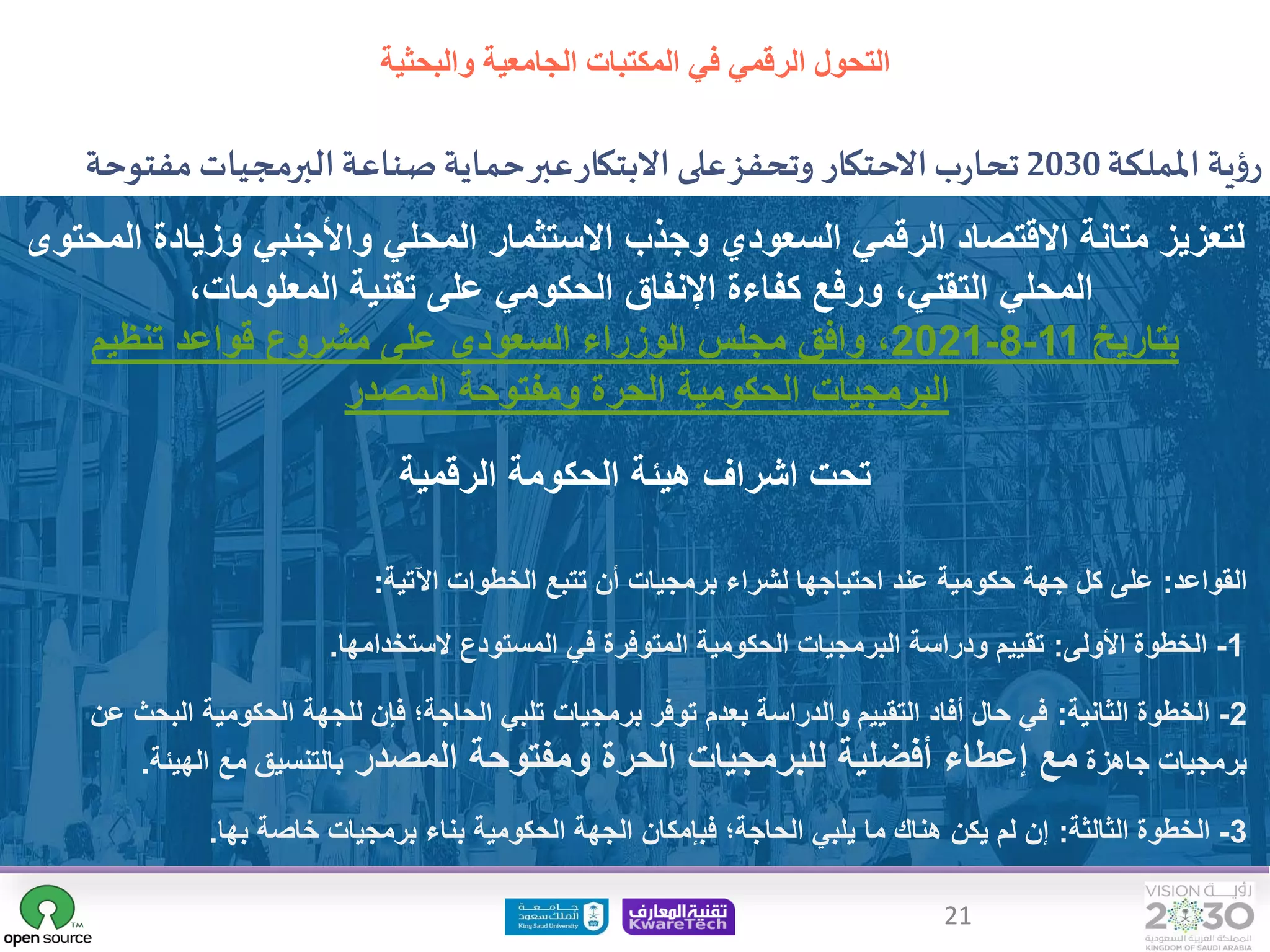21
‫اململكة‬‫ية‬‫ؤ‬‫ر‬
2030
‫مف‬‫البرمجيات‬‫صناعة‬‫حماية‬‫عبر‬‫االبتكار‬‫على‬‫وتحفز‬ ‫االحتكار‬‫ب‬‫ر‬‫تحا‬
‫توحة‬
‫املصدر‬
‫ا‬ ‫وزيادة‬ ‫واألجنبي‬ ‫المحلي‬ ‫االستثمار‬ ‫وجذب‬ ‫السعودي‬ ‫الرقمي‬ ‫االقتصاد‬ ‫متانة‬ ‫لتعزيز‬
‫لمحتوى‬
‫المعلومات‬ ‫تقنية‬ ‫على‬ ‫الحكومي‬ ‫اإلنفاق‬ ‫كفاءة‬ ‫ورفع‬ ،‫التقني‬ ‫المحلي‬
،
‫بتاريخ‬
11
-
8
-
2021
‫تنظيم‬ ‫قواعد‬ ‫مشروع‬ ‫على‬ ‫السعودي‬ ‫الوزراء‬ ‫مجلس‬ ‫وافق‬ ،
‫المصدر‬ ‫ومفتوحة‬ ‫الحرة‬ ‫الحكومية‬ ‫البرمجيات‬
‫الرقمية‬ ‫الحكومة‬ ‫هيئة‬ ‫اشراف‬ ‫تحت‬
1
-
‫األولى‬ ‫الخطوة‬
:
‫الستخدامها‬ ‫المستودع‬ ‫في‬ ‫المتوفرة‬ ‫الحكومية‬ ‫البرمجيات‬ ‫ودراسة‬ ‫تقييم‬
.
2
-
‫الثانية‬ ‫الخطوة‬
:
‫البح‬ ‫الحكومية‬ ‫للجهة‬ ‫فإن‬ ‫الحاجة؛‬ ‫تلبي‬ ‫برمجيات‬ ‫توفر‬ ‫بعدم‬ ‫والدراسة‬ ‫التقييم‬ ‫أفاد‬ ‫حال‬ ‫في‬
‫عن‬ ‫ث‬
‫جاهزة‬ ‫برمجيات‬
‫المصدر‬ ‫ومفتوحة‬ ‫الحرة‬ ‫للبرمجيات‬ ‫أفضلية‬ ‫إعطاء‬ ‫مع‬
‫الهيئة‬ ‫مع‬ ‫بالتنسيق‬
.
3
-
‫الثالثة‬ ‫الخطوة‬
:
‫بها‬ ‫خاصة‬ ‫برمجيات‬ ‫بناء‬ ‫الحكومية‬ ‫الجهة‬ ‫فبإمكان‬ ‫الحاجة؛‬ ‫يلبي‬ ‫ما‬ ‫هناك‬ ‫يكن‬ ‫لم‬ ‫إن‬
.
‫القواعد‬
:
‫اآلتية‬ ‫الخطوات‬ ‫تتبع‬ ‫أن‬ ‫برمجيات‬ ‫لشراء‬ ‫احتياجها‬ ‫عند‬ ‫حكومية‬ ‫جهة‬ ‫كل‬ ‫على‬
:
‫التحول‬
‫والبحثية‬ ‫الجامعية‬ ‫المكتبات‬ ‫في‬ ‫الرقمي‬
 