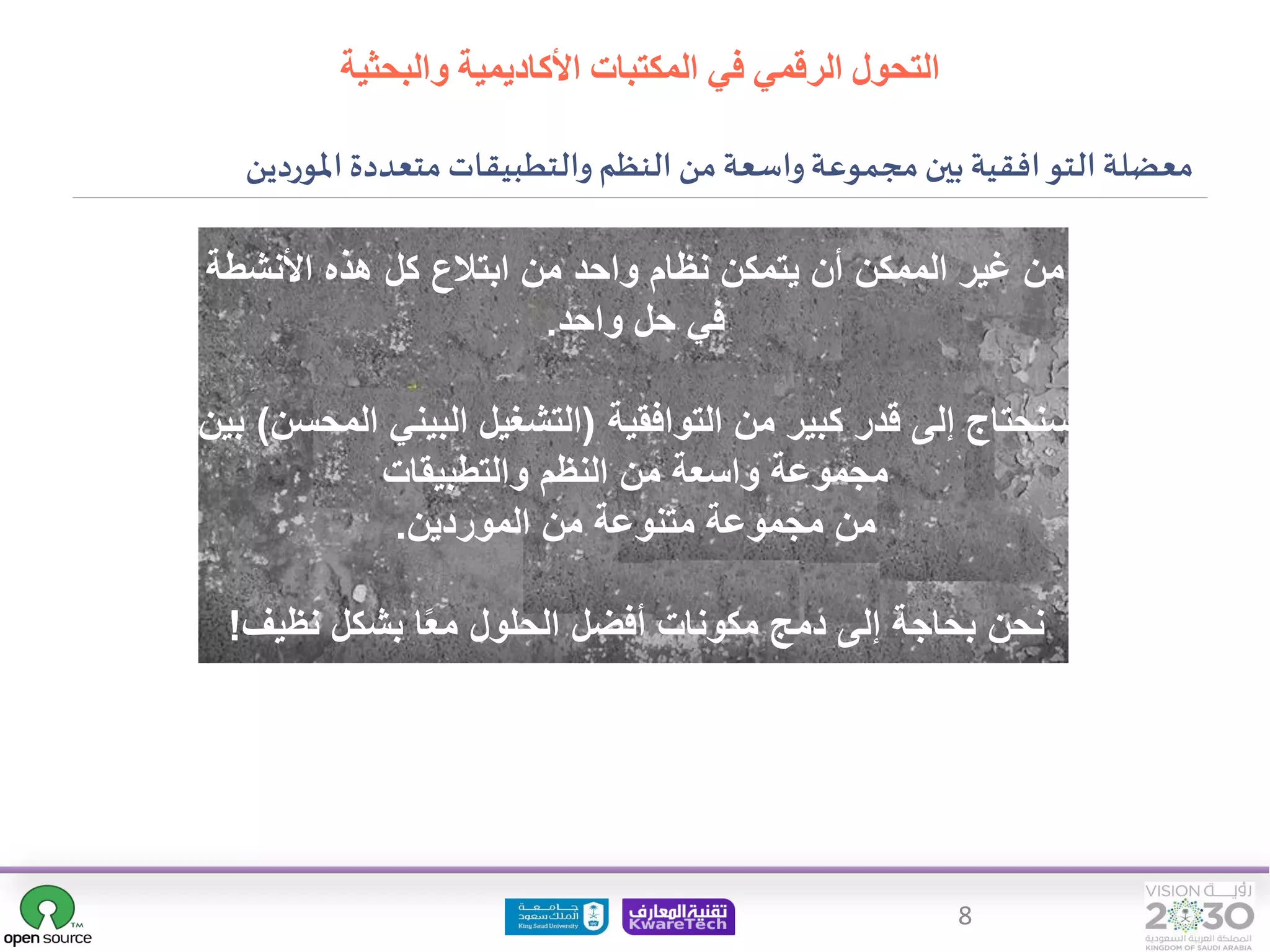 8
‫والتطبيقات‬ ‫النظم‬ ‫من‬‫واسعة‬‫مجموعة‬ ‫بين‬ ‫افقية‬‫التو‬ ‫معضلة‬
‫املوردين‬ ‫متعددة‬
‫األنشط‬ ‫هذه‬ ‫كل‬ ‫ابتالع‬ ‫من‬ ‫واحد‬ ‫نظام‬ ‫يتمكن‬ ‫أن‬ ‫الممكن‬ ‫غير‬ ‫من‬
‫ة‬
‫واحد‬ ‫حل‬ ‫في‬
.
‫التوافقية‬ ‫من‬ ‫كبير‬ ‫قدر‬ ‫إلى‬ ‫سنحتاج‬
(
‫ا‬ ‫البيني‬ ‫التشغيل‬
‫لمحسن‬
)
‫بين‬
‫والتطبيقات‬ ‫النظم‬ ‫من‬ ‫واسعة‬ ‫مجموعة‬
‫الموردين‬ ‫من‬ ‫متنوعة‬ ‫مجموعة‬ ‫من‬
.
‫نظيف‬ ‫بشكل‬ ‫ا‬‫مع‬ ‫الحلول‬ ‫أفضل‬ ‫مكونات‬ ‫دمج‬ ‫إلى‬ ‫بحاجة‬ ‫نحن‬
!
‫والبحثية‬ ‫األكاديمية‬ ‫المكتبات‬ ‫في‬ ‫الرقمي‬ ‫التحول‬
 