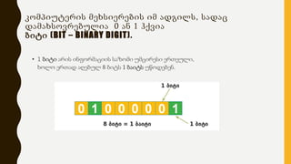 კომპიუტერის მეხსიერების იმ ადგილს, სადაც
დამახსოვრებულია 0 ან 1 ჰქვია
ბიტი (BIT – BINARY DIGIT).
• 1 ბიტი არის ინფორმაციის საზომი უმცირესი ერთეული,
ხოლო ერთად აღებულ 8 ბიტს 1 ბაიტს უწოდებენ.
 