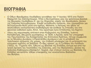 ΒΙΟΓΡΑΦΙΑ
 Ο Όθων Φρειδερίκος Λουδοβίκος γεννήθηκε την 1η Ιουνίου 1815 στο Παλάτι
Μιραμπέλ του Σάλτσμπουργκ. Ήταν ο δευτερότοκος γιος του φιλέλληνα βασιλιά
της Βαυαρίας Λουδοβίκου Α΄ και της Θηρεσίας, κόρης του Φρειδερίκου, Δούκα
της Σαξονίας-Αλτεμβούργου. Έλαβε εκπαίδευση πρίγκιπα, που προοριζόταν για
δευτερεύουσα θέση μέσα στο κράτος. Μάλιστα, ο πατέρας του ήθελε να
ακολουθήσει εκκλησιαστική σταδιοδρομία και ανέθεσε τις σπουδές του στο
φανατικό καθολικό ιερέα, Αίτελ, που αργότερα έγινε Επίσκοπος του Άιχστετ.
 Λόγω της καχυποψίας απέναντι στον Κυβερνήτη της Ελλάδας, Ιωάννη
Καποδίστρια, (θεωρείτο ρωσόφιλος), το 1830, η Αγγλία, κατά την υπογραφή
του Πρωτοκόλλου της Ανεξαρτησίας του Ελληνικού Κράτους, πέτυχε συμφωνία
με τις Μεγάλες Δυνάμεις («Προστάτιδες Δυνάμεις») για τη μεταβολή του
πολιτειακού σχήματος της χώρας, την επιβολή μοναρχίας και τη μετατροπή του
ελληνικού κράτους σε βασίλειο. Οι ίδιες όρισαν, με τη Συνθήκη του Λονδίνου
(1832), το, 17χρονο τότε, Όθωνα ως Βασιλιά της Ελλάδας ύστερα και από την
τελική άρνηση του Λεοπόλδου της Σαξονίας, γιου του Φραγκίσκου, Δούκα της
Σαξονίας-Κοβούργου-Ζάαλφελντ. Αρχικά. είχε επιλεγεί εκείνος ως Βασιλιάς της
Ελλάδας και κατόπιν τέθηκε επικεφαλής του νεοσύστατου Βασιλείου
του Βελγίου.
 