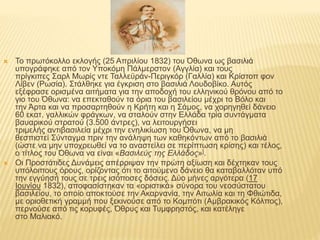  Το πρωτόκολλο εκλογής (25 Απριλίου 1832) του Όθωνα ως βασιλιά
υπογράφηκε από τον Υποκόμη Πάλμερστον (Αγγλία) και τους
πρίγκιπες Σαρλ Μωρίς ντε Ταλλεϋράν-Περιγκόρ (Γαλλία) και Κρίστοπ φον
Λίβεν (Ρωσία). Στάλθηκε για έγκριση στο βασιλιά Λουδοβίκο. Αυτός
εξέφρασε ορισμένα αιτήματα για την αποδοχή του ελληνικού θρόνου από το
γιο του Όθωνα: να επεκταθούν τα όρια του βασιλείου μέχρι το Βόλο και
την Άρτα και να προσαρτηθούν η Κρήτη και η Σάμος, να χορηγηθεί δάνειο
60 εκατ. γαλλικών φράγκων, να σταλούν στην Ελλάδα τρία συντάγματα
βαυαρικού στρατού (3.500 άντρες), να λειτουργήσει
τριμελής αντιβασιλεία μέχρι την ενηλικίωση του Όθωνα, να μη
θεσπιστεί Σύνταγμα πριν την ανάληψη των καθηκόντων από το βασιλιά
(ώστε να μην υποχρεωθεί να το αναστείλει σε περίπτωση κρίσης) και τέλος,
ο τίτλος του Όθωνα να είναι «Βασιλεύς της Ελλάδος»].
 Οι Προστάτιδες Δυνάμεις απέρριψαν την πρώτη αξίωση και δέχτηκαν τους
υπόλοιπους όρους, ορίζοντας ότι το αιτούμενο δάνειο θα καταβαλλόταν υπό
την εγγύησή τους σε τρεις ισόποσες δόσεις. Δύο μήνες αργότερα (17
Ιουνίου 1832), αποφασίστηκαν τα «οριστικά» σύνορα του νεοσύστατου
βασιλείου, το οποίο αποκτούσε την Ακαρνανία, την Αιτωλία και τη Φθιώτιδα,
με οριοθετική γραμμή που ξεκινούσε από το Κομπότι (Αμβρακικός Κόλπος),
περνούσε από τις κορυφές, Όθρυς και Τυμφρηστός, και κατέληγε
στο Μαλιακό.
 