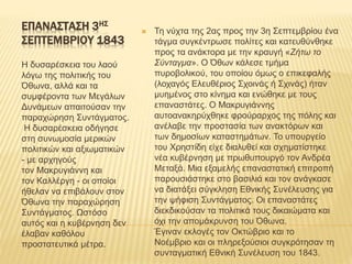 ΕΠΑΝΑΣΤΑΣΗ 3ΗΣ
ΣΕΠΤΕΜΒΡΙΟΥ 1843
Η δυσαρέσκεια του λαού
λόγω της πολιτικής του
Όθωνα, αλλά και τα
συμφέροντα των Μεγάλων
Δυνάμεων απαιτούσαν την
παραχώρηση Συντάγματος.
Η δυσαρέσκεια οδήγησε
στη συνωμοσία μερικών
πολιτικών και αξιωματικών
- με αρχηγούς
τον Μακρυγιάννη και
τον Καλλέργη - οι οποίοι
ήθελαν να επιβάλουν στον
Όθωνα την παραχώρηση
Συντάγματος. Ωστόσο
αυτός και η κυβέρνηση δεν
έλαβαν καθόλου
προστατευτικά μέτρα.
 Τη νύχτα της 2ας προς την 3η Σεπτεμβρίου ένα
τάγμα συγκέντρωσε πολίτες και κατευθύνθηκε
προς τα ανάκτορα με την κραυγή «Ζήτω το
Σύνταγμα». Ο Όθων κάλεσε τμήμα
πυροβολικού, του οποίου όμως ο επικεφαλής
(λοχαγός Ελευθέριος Σχοινάς ή Σχινάς) ήταν
μυημένος στο κίνημα και ενώθηκε με τους
επαναστάτες. Ο Μακρυγιάννης
αυτοανακηρύχθηκε φρούραρχος της πόλης και
ανέλαβε την προστασία των ανακτόρων και
των δημοσίων καταστημάτων. Το υπουργείο
του Χρηστίδη είχε διαλυθεί και σχηματίστηκε
νέα κυβέρνηση με πρωθυπουργό τον Ανδρέα
Μεταξά. Μια εξαμελής επαναστατική επιτροπή
παρουσιάστηκε στο βασιλιά και τον ανάγκασε
να διατάξει σύγκληση Εθνικής Συνέλευσης για
την ψήφιση Συντάγματος. Οι επαναστάτες
διεκδικούσαν τα πολιτικά τους δικαιώματα και
όχι την απομάκρυνση του Όθωνα.
Έγιναν εκλογές τον Οκτώβριο και το
Νοέμβριο και οι πληρεξούσιοι συγκρότησαν τη
συνταγματική Εθνική Συνέλευση του 1843.
 