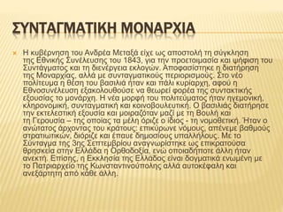 ΣΥΝΤΑΓΜΑΤΙΚΗ ΜΟΝΑΡΧΙΑ
 Η κυβέρνηση του Ανδρέα Μεταξά είχε ως αποστολή τη σύγκληση
της Εθνικής Συνέλευσης του 1843, για την προετοιμασία και ψήφιση του
Συντάγματος και τη διενέργεια εκλογών. Αποφασίστηκε η διατήρηση
της Μοναρχίας, αλλά με συνταγματικούς περιορισμούς. Στο νέο
πολίτευμα η θέση του βασιλιά ήταν και πάλι κυρίαρχη, αφού η
Εθνοσυνέλευση εξακολουθούσε να θεωρεί φορέα της συντακτικής
εξουσίας το μονάρχη. Η νέα μορφή του πολιτεύματος ήταν ηγεμονική,
κληρονομική, συνταγματική και κοινοβουλευτική. Ο βασιλιάς διατήρησε
την εκτελεστική εξουσία και μοιραζόταν μαζί με τη Βουλή και
τη Γερουσία – της οποίας τα μέλη όριζε ο ίδιος - τη νομοθετική. Ήταν ο
ανώτατος άρχοντας του κράτους: επικύρωνε νόμους, απένεμε βαθμούς
στρατιωτικών, διόριζε και έπαυε δημοσίους υπαλλήλους. Με το
Σύνταγμα της 3ης Σεπτεμβρίου αναγνωρίστηκε ως επικρατούσα
θρησκεία στην Ελλάδα η Ορθοδοξία, ενώ οποιαδήποτε άλλη ήταν
ανεκτή. Επίσης, η Εκκλησία της Ελλάδος είναι δογματικά ενωμένη με
το Πατριαρχείο της Κωνσταντινούπολης αλλά αυτοκέφαλη και
ανεξάρτητη από κάθε άλλη.
 