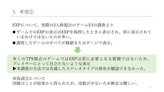 3. 考察②
EXPについて、実際の3人称視点のゲームUIの調査より
 ゲームでのEXPの表示はEXPを取得したときに表示され、常に表示されて
いるわけではないものが多い。
 調査したゲームのすべてが数値またはゲージで表示。
多くのTPS視点のゲームではEXPは常に必要となる情報ではないため、
プレイヤーにとって目立たないような表示
▶本調査の方法では共通したステレオタイプの保有が確認できなかった。
※仮説③について
同様のことが結果から得られたが、母数が少ないため断定は難しい。
25
 