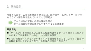 2. 研究目的
今後さらにゲーム文化を発展させるには、既存のゲームプレイヤーだけで
なくライト層を取り込んでいくことが不可欠
ゲーム操作の習熟と内容の理解を早め、
ゲーム独自の体験に集中しやすくすることは重要
研究目的
「ゲームプレイ時間が長い人はある程度共通するゲームメカニクスのステ
レオタイプを保有している」という仮説の検証
すでに保有されているステレオタイプを明確化することによって、独自の
体験に集中しやすいようなゲーム制作の足掛けとなること
6
 