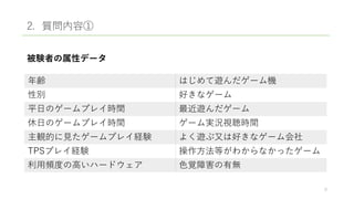 2. 質問内容①
被験者の属性データ
年齢 はじめて遊んだゲーム機
性別 好きなゲーム
平日のゲームプレイ時間 最近遊んだゲーム
休日のゲームプレイ時間 ゲーム実況視聴時間
主観的に見たゲームプレイ経験 よく遊ぶ又は好きなゲーム会社
TPSプレイ経験 操作方法等がわからなかったゲーム
利用頻度の高いハードウェア 色覚障害の有無
9
 