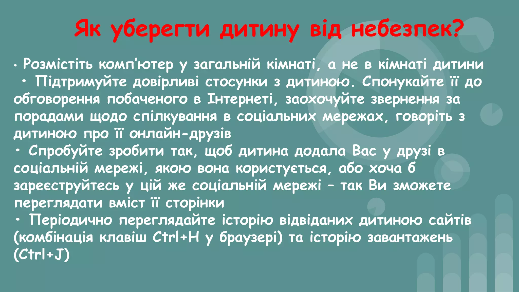 Як уберегти дитину від небезпек?
• Розмістіть комп’ютер у загальній кімнаті, а не в кімнаті дитини
• Підтримуйте довірливі стосунки з дитиною. Спонукайте її до
обговорення побаченого в Інтернеті, заохочуйте звернення за
порадами щодо спілкування в соціальних мережах, говоріть з
дитиною про її онлайн-друзів
• Спробуйте зробити так, щоб дитина додала Вас у друзі в
соціальній мережі, якою вона користується, або хоча б
зареєструйтесь у цій же соціальній мережі – так Ви зможете
переглядати вміст її сторінки
• Періодично переглядайте історію відвіданих дитиною сайтів
(комбінація клавіш Ctrl+H у браузері) та історію завантажень
(Ctrl+J)
 