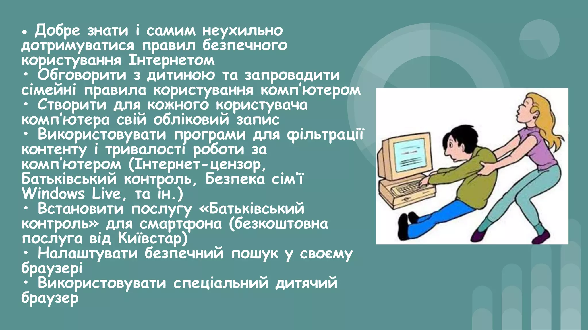 • Добре знати і самим неухильно
дотримуватися правил безпечного
користування Інтернетом
• Обговорити з дитиною та запровадити
сімейні правила користування комп’ютером
• Створити для кожного користувача
комп’ютера свій обліковий запис
• Використовувати програми для фільтрації
контенту і тривалості роботи за
комп’ютером (Інтернет-цензор,
Батьківський контроль, Безпека сім’ї
Windows Live, та ін.)
• Встановити послугу «Батьківський
контроль» для смартфона (безкоштовна
послуга від Київстар)
• Налаштувати безпечний пошук у своєму
браузері
• Використовувати спеціальний дитячий
браузер
 