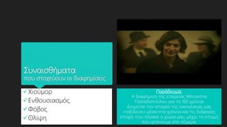 Συναισθήματα
που στοχεύουν οι διαφημίσεις
Χιούμορ
Ενθουσιασμός
Φόβος
Θλίψη
Παράδειγμα:
Η διαφήμιση της εταιρείας Μπισκότα
Παπαδοπούλου για τα 100 χρόνια
Διηγείται την ιστορία της οικογένειας μας
«ταξιδεύει» μέσα στα χρόνια και τις διάφορες
εποχές που πέρασε η χώρα μας, μέχρι τη στιγμή
που φτάνουμε στο σήμερα.
 