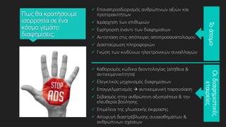 Πως θα κρατήσουμε
ισορροπία σε ένα
κόσμο γεμάτο
διαφημίσεις;
 Επαναπροσδιορισμός ανθρώπινων αξιών και
προτεραιοτήτων
 Ιεράρχηση των επιθυμιών
 Εγρήγορση έναντι των διαφημίσεων
 Αντίσταση στις απόπειρες αποπροσανατολισμού
 Διασταύρωση πληροφοριών
 Γνώση των κινδύνων ηλεκτρονικών συναλλαγών
 Καθορισμός κώδικα δεοντολογίας (αλήθεια &
αντικειμενικότητα)
 Ελεγκτικός μηχανισμός διαφημίσεων
 Επαγγελματισμός  αντικειμενική παρουσίαση
 Σεβασμός στην ανθρώπινη αξιοπρέπεια & την
ελευθερία βούλησης
 Επιμέλεια της γλωσσικής έκφρασης
 Αποφυγή διαστρέβλωσης συναισθημάτων &
ανθρώπινων σχέσεων
Το
άτομο
Οι
διαφημιστικές
εταιρείες
 