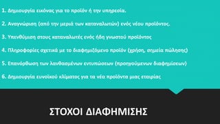 ΣΤΟΧΟΙ ΔΙΑΦΗΜΙΣΗΣ
1. Δημιουργία εικόνας για το προϊόν ή την υπηρεσία.
2. Αναγνώριση (από την μεριά των καταναλωτών) ενός νέου προϊόντος.
3. Υπενθύμιση στους καταναλωτές ενός ήδη γνωστού προϊόντος
4. Πληροφορίες σχετικά με το διαφημιζόμενο προϊόν (χρήση, σημεία πώλησης)
5. Επανόρθωση των λανθασμένων εντυπώσεων (προηγούμενων διαφημίσεων)
6. Δημιουργία ευνοϊκού κλίματος για τα νέα προϊόντα μιας εταιρίας
 