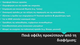 Ποιά οφέλη προκύτπουν από τη
διαφήμιση;
 Προσφορά θέσεων εργασίας
 Πληροφόρηση για νέα αγαθά και υπηρεσίες
 Ενημέρωση για κοινωνικά θέματα (π.χ. Υγείας)
 Οικονομική πρόοδος με την αύξηση της παραγωγής και της κατανάλωσης
 Οξύνεται η άμιλλα των επιχειρήσεων Ποιοτικά προϊόντα & χαμηλότερες τιμές
 Για τα ΜΜΕ αποτελεί οικονομικό πόρο
 Προώθηση της καλαισθησίας, ευχάριστων συναισθημάτων
 Ευαισθητοποίηση μέσω κοινωνικών μηνυμάτων
 Μπορεί να ενισχύσει την πολιτιστική πρόοδο (π.χ. θέατρο, μουσική)
 