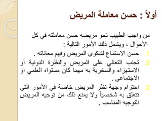 ً‫ال‬‫أو‬
:
‫المريض‬ ‫معاملة‬ ‫حسن‬
‫من‬
‫واجب‬
‫الطبيب‬
‫نحو‬
‫مريضه‬
‫حسن‬
‫معاملته‬
‫في‬
‫كل‬
‫األحوال‬
،
‫ويشمل‬
‫ذلك‬
‫األمور‬
‫التالية‬
:
.1
‫حسن‬
‫االستماع‬
‫لشكوى‬
‫المريض‬
‫وفهم‬
‫معاناته‬
.
.2
‫تجنب‬
‫التعالي‬
‫على‬
‫المريض‬
‫والنظرة‬
‫الدونية‬
‫أو‬
‫االستهزاء‬
‫والسخرية‬
‫به‬
‫مهما‬
‫كان‬
‫مستواه‬
‫العلمي‬
‫ا‬
‫و‬
‫االجتماعي‬
.
.3
‫احترام‬
‫وجهة‬
‫نظر‬
‫المريض‬
‫خاصة‬
‫في‬
‫األمور‬
‫التي‬
‫تتعلق‬
‫به‬
ً
‫شخصيا‬
‫وال‬
‫يمنع‬
‫ذلك‬
‫من‬
‫توجيه‬
‫ال‬
‫مريض‬
‫التوجيه‬
‫المناسب‬
.
 