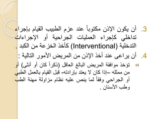 .3
‫أن‬
‫يكون‬
‫اإلذن‬
ً
‫مكتوبا‬
‫عند‬
‫عزم‬
‫الطبيب‬
‫القيام‬
‫ب‬
‫إجراء‬
‫تداخلي‬
‫كإجراء‬
‫العمليات‬
‫الجراحية‬
‫أو‬
‫اإلجراءات‬
‫التدخلية‬
(Interventional)
‫كأخذ‬
‫الخزعة‬
‫من‬
‫الكبد‬
.
.4
‫أن‬
‫يراعى‬
‫عند‬
‫أخذ‬
‫اإلذن‬
‫من‬
‫المريض‬
‫األمور‬
‫التالية‬
:
‫تؤخذ‬
‫موافقة‬
‫المريض‬
‫البالغ‬
‫العاقل‬
(
ً
‫ذكرا‬
‫كان‬
‫أو‬
‫أنث‬
‫ى‬
)
‫أو‬
‫من‬
‫ممثله‬
–
‫إذا‬
‫كان‬
‫ال‬
‫يعتد‬
‫بإرادته‬
-
‫قبل‬
‫القيام‬
‫بالعمل‬
‫الطبي‬
‫أو‬
‫الجراحي‬
ً
‫وفقا‬
‫لما‬
‫ينص‬
‫عليه‬
‫نظام‬
‫مزاولة‬
‫مهنة‬
‫الطب‬
‫وطب‬
‫األسنان‬
.
 