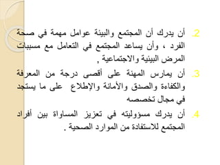 .2
‫أن‬
‫يدرك‬
‫أن‬
‫المجتمع‬
‫والبيئة‬
‫عوامل‬
‫مهمة‬
‫في‬
‫صحة‬
‫الفرد‬
،
‫وأن‬
‫يساعد‬
‫المجتمع‬
‫في‬
‫التعامل‬
‫مع‬
‫مسبب‬
‫ات‬
‫المرض‬
‫البيئية‬
‫واالجتماعية‬
,
.3
‫أن‬
‫يمارس‬
‫المهنة‬
‫على‬
‫أقصى‬
‫درجة‬
‫من‬
‫المعرفة‬
‫والكفاءة‬
‫والصدق‬
‫واألمانة‬
‫واإلطالع‬
‫على‬
‫ما‬
‫يستجد‬
‫في‬
‫مجال‬
‫تخصصه‬
.4
‫أن‬
‫يدرك‬
‫مسؤوليته‬
‫في‬
‫تعزيز‬
‫المساواة‬
‫بين‬
‫أفر‬
‫اد‬
‫المجتمع‬
‫لالستفادة‬
‫من‬
‫الموارد‬
‫الصحية‬
.
 