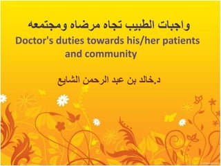 ‫ومجتمعه‬ ‫مرضاه‬ ‫تجاه‬ ‫الطبيب‬ ‫واجبات‬
Doctor's duties towards his/her patients
and community
‫د‬
.
‫الرحمن‬ ‫عبد‬ ‫بن‬ ‫خالد‬
‫الشايع‬
 