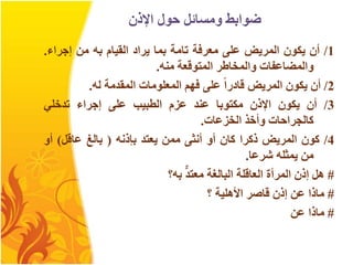 ‫اإلذن‬ ‫حول‬ ‫ومسائل‬ ‫ضوابط‬
1
/
‫أن‬
‫يكون‬
‫المريض‬
‫على‬
‫معرفة‬
‫تامة‬
‫بما‬
‫يراد‬
‫القيام‬
‫به‬
‫من‬
‫إجراء‬
.
‫والمضاعفات‬
‫والمخاطر‬
‫المتوقعة‬
‫منه‬
.
2
/
‫أن‬
‫يكون‬
‫المريض‬
‫قادرا‬
‫على‬
‫فهم‬
‫المعلومات‬
‫المقدمة‬
‫له‬
.
3
/
‫أن‬
‫يكون‬
‫اإلذن‬
‫مكتوبا‬
‫عند‬
‫عزم‬
‫الطبيب‬
‫على‬
‫إجراء‬
‫تدخلي‬
‫كالجراحات‬
‫وأخذ‬
‫الخزعات‬
.
4
/
‫كون‬
‫المريض‬
‫ذكرا‬
‫كان‬
‫أو‬
‫أنثى‬
‫ممن‬
‫يعتد‬
‫بإذنه‬
(
‫بالغ‬
‫عاقل‬
)
‫أو‬
‫من‬
‫يمثله‬
‫شرعا‬
.
#
‫هل‬
‫إذن‬
‫المرأة‬
‫العاقلة‬
‫البالغة‬
‫معتد‬
‫به‬
‫؟‬
#
‫ماذا‬
‫عن‬
‫إذن‬
‫قاصر‬
‫األهلية‬
‫؟‬
#
‫ماذا‬
‫عن‬
 