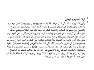 •
ً
‫ا‬‫ل‬‫أو‬
:
‫المشروعًالبحثي‬
•
‫أدبيات‬ ‫مراجعة‬ ‫شكل‬ ‫على‬ ‫غالبا‬ ‫المشروع‬ ‫يكون‬
(
review Literature
)
‫موضوع‬ ‫حول‬
‫الصحي‬ ‫المجال‬ ‫في‬ ‫باألخالقيات‬ ‫عالقة‬ ‫له‬
(
‫أدناه‬ ‫األمثلة‬ ‫أنظر‬
)
‫الموض‬ ‫اختيار‬ ‫ويتم‬
‫وع‬
‫بوضع‬ ‫الطالب‬ ‫يقوم‬ ‫ذلك‬ ‫بعد‬ ، ‫المشرف‬ ‫واألستاذ‬ ‫الطالب‬ ‫مجموعة‬ ‫بين‬ ‫بالتنسيق‬
‫أهداف‬
‫الموض‬ ‫عن‬ ‫والقراءة‬ ‫الخبرة‬ ‫ذوي‬ ‫مع‬ ‫باالستشارة‬ ‫الموضوع‬ ‫عن‬ ‫البحث‬ ‫ثم‬ ‫ومن‬ ‫الدراسة‬
‫وع‬
‫ال‬ ‫األستاذ‬ ‫على‬ ‫وعرضها‬ ‫الموضوع‬ ‫لعناصر‬ ‫وضع‬ ‫ذلك‬ ‫ويتبع‬ ‫الموثوقة‬ ‫المراجع‬ ‫من‬
‫مشرف‬
‫أدبية‬ ‫مراجعة‬ ‫شكل‬ ‫على‬ ‫بالكتابة‬ ‫الطالب‬ ‫يبدأ‬ ‫األستاذ‬ ‫قبل‬ ‫من‬ ‫إقرارها‬ ‫حالة‬ ‫وفي‬
(
review
Literature
)
‫للعرض‬ ‫ملف‬ ‫شكل‬ ‫على‬ ‫وكذلك‬ ‫مكتوب‬ ‫تقرير‬ ‫في‬
(
Power Point
. )
‫يقوم‬
‫مجموع‬ ‫من‬ ‫الدرجة‬ ‫حده‬ ‫على‬ ‫طالب‬ ‫لكل‬ ‫بوضع‬ ‫األستاذ‬
(
30
)
‫والمتابعة‬ ‫التحضير‬ ‫تشمل‬ ‫و‬
‫الموضوع‬ ‫واستيعاب‬ ‫والمناقشة‬
(
‫الواحد‬ ‫المجموعة‬ ‫طالب‬ ‫لكل‬ ‫الدرجة‬ ‫نفس‬ ‫توضع‬ ‫ال‬
‫ة‬
. )
‫ل‬ ‫عادلة‬ ‫تراكمية‬ ‫درجة‬ ‫يضع‬ ‫أن‬ ‫األستاذ‬ ‫يستطيع‬ ‫حتى‬ ‫زيارة‬ ‫لكل‬ ‫درجة‬ ‫وضع‬ ‫يحبذ‬
‫طالب‬ ‫كل‬
‫درجات‬ ‫عشر‬ ‫فهي‬ ‫التقديم‬ ‫درجة‬ ‫أما‬ ، ‫حده‬ ‫على‬
 