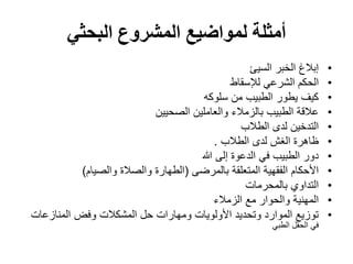 ‫البحثي‬ ‫المشروع‬ ‫لمواضيع‬ ‫أمثلة‬
•
‫السيئ‬ ‫الخبر‬ ‫إبالغ‬
•
‫لإلسقاط‬ ‫الشرعي‬ ‫الحكم‬
•
‫سلوكه‬ ‫من‬ ‫الطبيب‬ ‫يطور‬ ‫كيف‬
•
‫الصحيين‬ ‫والعاملين‬ ‫بالزمالء‬ ‫الطبيب‬ ‫عالقة‬
•
‫الطالب‬ ‫لدى‬ ‫التدخين‬
•
‫الطالب‬ ‫لدى‬ ‫الغش‬ ‫ظاهرة‬
.
•
‫هللا‬ ‫إلى‬ ‫الدعوة‬ ‫في‬ ‫الطبيب‬ ‫دور‬
•
‫بالمرضى‬ ‫المتعلقة‬ ‫الفقهية‬ ‫األحكام‬
(
‫والصيام‬ ‫والصالة‬ ‫الطهارة‬
)
•
‫التداوي‬
‫بالمحرمات‬
•
‫الزمالء‬ ‫مع‬ ‫والحوار‬ ‫المهنية‬
•
‫المنازعات‬ ‫وفض‬ ‫المشكالت‬ ‫حل‬ ‫ومهارات‬ ‫األولويات‬ ‫وتحديد‬ ‫الموارد‬ ‫توزيع‬
‫الطبي‬ ‫الحقل‬ ‫في‬
 