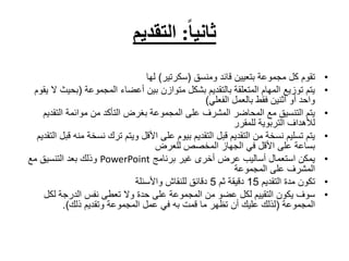 ‫ثانيا‬
:
‫التقديم‬
•
‫ومنسق‬ ‫قائد‬ ‫بتعيين‬ ‫مجموعة‬ ‫كل‬ ‫تقوم‬
(
‫سكرتير‬
)
‫لها‬
•
‫المجموعة‬ ‫أعضاء‬ ‫بين‬ ‫متوازن‬ ‫بشكل‬ ‫بالتقديم‬ ‫المتعلقة‬ ‫المهام‬ ‫توزيع‬ ‫يتم‬
(
‫بح‬
‫يقوم‬ ‫ال‬ ‫يث‬
‫الفعلي‬ ‫بالعمل‬ ‫فقط‬ ‫اثنين‬ ‫أو‬ ‫واحد‬
)
•
‫التق‬ ‫موائمة‬ ‫من‬ ‫التأكد‬ ‫بغرض‬ ‫المجموعة‬ ‫على‬ ‫المشرف‬ ‫المحاضر‬ ‫مع‬ ‫التنسيق‬ ‫يتم‬
‫ديم‬
‫للمقرر‬ ‫التربوية‬ ‫لألهداف‬
•
‫نسخ‬ ‫ترك‬ ‫ويتم‬ ‫األقل‬ ‫على‬ ‫بيوم‬ ‫التقديم‬ ‫قبل‬ ‫التقديم‬ ‫من‬ ‫نسخة‬ ‫تسليم‬ ‫يتم‬
‫التقديم‬ ‫قبل‬ ‫منه‬ ‫ة‬
‫للعرض‬ ‫المخصص‬ ‫الجهاز‬ ‫في‬ ‫األقل‬ ‫على‬ ‫بساعة‬
•
‫برنامج‬ ‫غير‬ ‫أخرى‬ ‫عرض‬ ‫أساليب‬ ‫استعمال‬ ‫يمكن‬
PowerPoint
‫مع‬ ‫التنسيق‬ ‫بعد‬ ‫وذلك‬
‫المجموعة‬ ‫على‬ ‫المشرف‬
•
‫التقديم‬ ‫مدة‬ ‫تكون‬
15
‫ثم‬ ‫دقيقة‬
5
‫واألسئلة‬ ‫للنقاش‬ ‫دقائق‬
•
‫على‬ ‫المجموعة‬ ‫من‬ ‫عضو‬ ‫لكل‬ ‫التقييم‬ ‫يكون‬ ‫سوف‬
‫حدة‬
‫لك‬ ‫الدرجة‬ ‫نفس‬ ‫تعطى‬ ‫وال‬
‫ل‬
‫المجموعة‬
(
‫ذلك‬ ‫وتقديم‬ ‫المجموعة‬ ‫عمل‬ ‫في‬ ‫به‬ ‫قمت‬ ‫ما‬ ‫تظهر‬ ‫أن‬ ‫عليك‬ ‫لذلك‬
.)
 