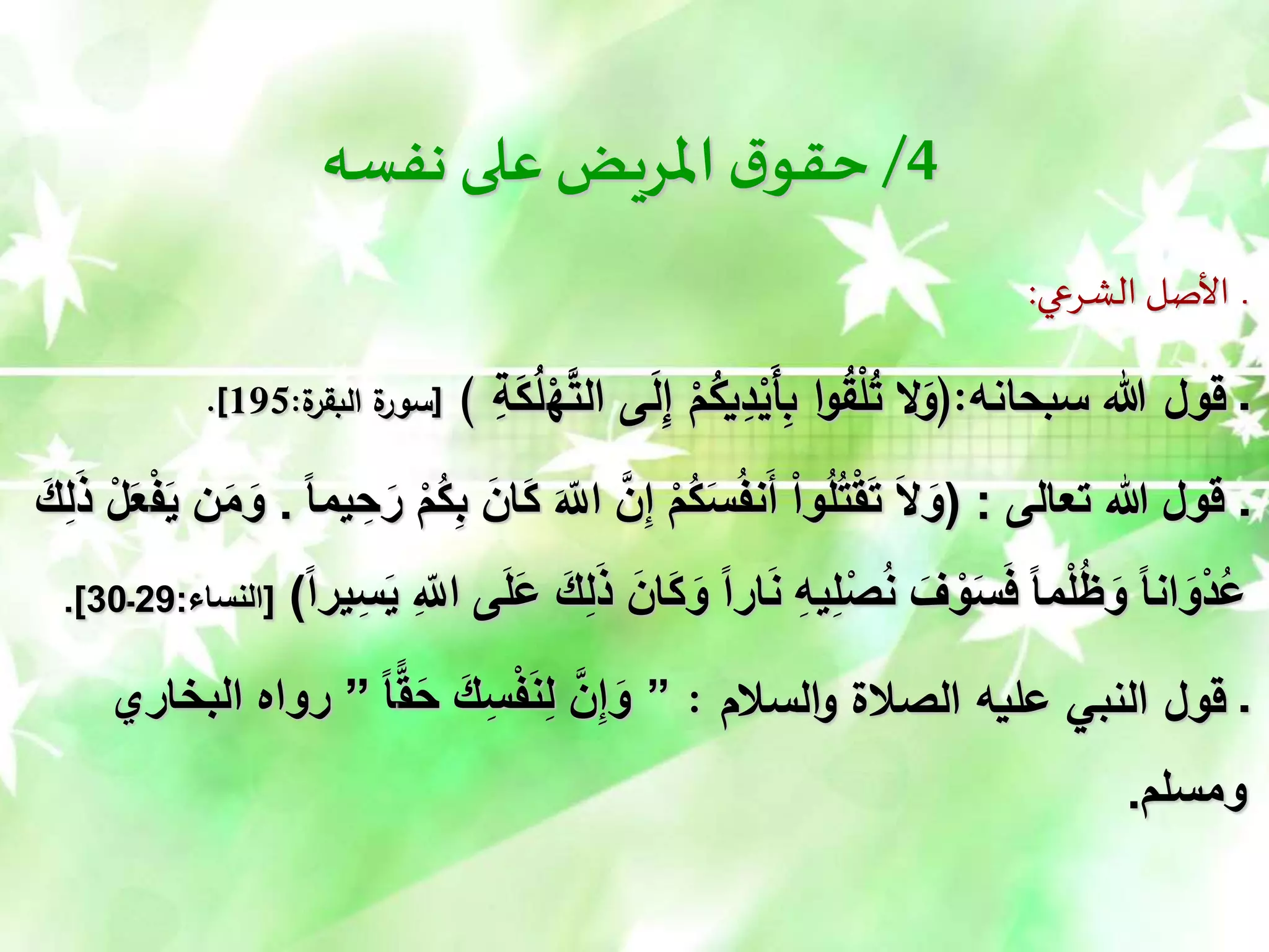 4
/
‫نفسه‬ ‫على‬‫املريض‬‫ق‬‫حقو‬
‫الشرعي‬ ‫األصل‬ ‫ـ‬
:
‫سبحانه‬ ‫هللا‬ ‫قول‬ ‫ـ‬
(:
ْ
‫ه‬َّ
‫الت‬ ‫ى‬َ
‫ل‬ِ
‫إ‬ ْ
‫م‬ُ
‫يك‬ِ
‫د‬ْ
‫َي‬‫أ‬ِ
‫ب‬ ‫ا‬‫و‬ُ
‫ق‬ْ
‫ل‬ُ
‫ت‬ ‫ال‬َ
‫و‬
ِ
‫ة‬َ
‫ك‬ُ
‫ل‬
)
[
‫ة‬
‫البقر‬ ‫ة‬
‫سور‬
:
195
.]
‫ـ‬
‫تعالى‬ ‫هللا‬ ‫قول‬
( :
َ‫الل‬ َّ‫ن‬ِ‫إ‬ ْ‫م‬ُ‫ك‬َ‫س‬ُ‫ف‬‫ن‬َ‫أ‬ ْ‫ا‬‫و‬ُ‫ل‬ُ‫ت‬ْ‫ق‬َ‫ت‬ َ‫ل‬َ‫و‬
ً‫ا‬‫يم‬ ِ‫ح‬َ‫ر‬ ْ‫م‬ُ‫ك‬ِ‫ب‬ َ‫َان‬‫ك‬
.
ْ‫ف‬َ‫ي‬ ‫ن‬َ‫م‬َ‫و‬
َ‫ك‬ِ‫ل‬ًَ ْ‫ل‬َ‫ع‬
َ‫َان‬‫ك‬َ‫و‬ ً‫ا‬‫ار‬َ‫ن‬ ِ‫ه‬‫ي‬ِ‫ل‬ْ‫ص‬ُ‫ن‬ َ‫ف‬ ْ‫و‬َ‫س‬َ‫ف‬ ً‫ا‬‫م‬ْ‫ل‬ُ‫ظ‬َ‫و‬ ً‫ا‬‫ان‬َ‫و‬ْ‫د‬ُ‫ع‬
ً‫ا‬‫ير‬ِ‫س‬َ‫ي‬ ِ‫الل‬ ‫ى‬َ‫ل‬َ‫ع‬ َ‫ك‬ِ‫ل‬ًَ
)
[
‫النساء‬
:
29
‫ـ‬
30
.]
‫السالم‬‫و‬ ‫الصالة‬ ‫عليه‬ ‫النبي‬ ‫قول‬ ‫ـ‬
:
”
‫ق‬َ‫ح‬ َ‫ك‬ِ‫س‬ْ‫ف‬َ‫ن‬ِ‫ل‬ َّ‫ن‬ِ‫إ‬َ‫و‬
ً‫ا‬
”
‫البخاري‬ ‫رواه‬
‫ومسلم‬
.
 