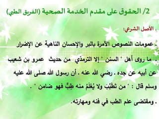 2
/
‫الصحية‬‫الخدمة‬ ‫مقدم‬‫على‬‫ق‬‫الحقو‬
(
‫الطبي‬ ‫الفريق‬
)
‫الشرعي‬ ‫األصل‬ ‫ـ‬
:
‫ـ‬
‫عمومات‬
‫ار‬
‫ر‬‫اإلض‬ ‫عن‬ ‫الناهية‬ ‫اإلحسان‬‫و‬ ‫بالبر‬ ‫ة‬
‫اآلمر‬ ‫النصوص‬
‫أهل‬ ‫ى‬‫رو‬ ‫ما‬ ‫ـ‬
"
‫السنن‬
"
‫شعيب‬ ‫بن‬ ‫عمرو‬ ‫حديث‬ ‫من‬ ‫الترمذي‬ ‫إال‬
‫هللا‬ ‫صلى‬ ‫هللا‬ ‫رسول‬ ‫أن‬ ‫ـ‬ ‫عنه‬ ‫هللا‬ ‫رضي‬ ‫ـ‬ ‫جده‬ ‫عن‬ ‫أبيه‬ ‫عن‬
‫عليه‬
‫قال‬ ‫وسلم‬
" :
‫ض‬ ‫فهو‬ ٌّ
‫ب‬ِ
‫ط‬ ‫منه‬ ُ
‫م‬َ
‫ل‬ْ
‫ع‬ُ
‫ي‬ ‫ال‬‫و‬ َ
‫ب‬َّ
‫ب‬َ
‫ط‬َ
‫ت‬ ‫من‬
‫امن‬
. "
‫ومهارته‬ ‫فنه‬ ‫في‬ ‫الطب‬ ‫علم‬ ‫ومقتضى‬ ‫ـ‬
.
 