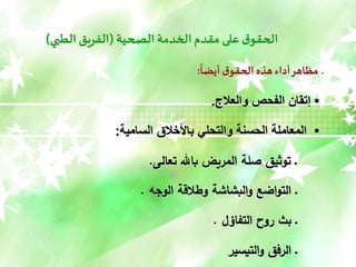 ‫الصحية‬ ‫الخدمة‬‫مقدم‬ ‫على‬ ‫ق‬‫الحقو‬
(
‫الطبي‬ ‫الفريق‬
)
‫أيضا‬ ‫ق‬‫الحقو‬ ‫هذه‬ ‫أداء‬‫مظاهر‬ ‫ـ‬
:
•
‫والعالج‬ ‫الفحص‬ ‫إتقان‬
.
•
‫السامية‬ ‫باألخالق‬ ‫والتحلي‬ ‫الحسنة‬ ‫المعاملة‬
:
‫تعالى‬ ‫باهلل‬ ‫المريض‬ ‫صلة‬ ‫توثيق‬ ‫ـ‬
.
‫الوجه‬ ‫وطالقة‬ ‫البشاشة‬‫و‬ ‫اضع‬‫و‬‫الت‬ ‫ـ‬
.
‫التفاؤل‬ ‫روح‬ ‫بث‬ ‫ـ‬
.
‫التيسير‬‫و‬ ‫الرفق‬ ‫ـ‬
 