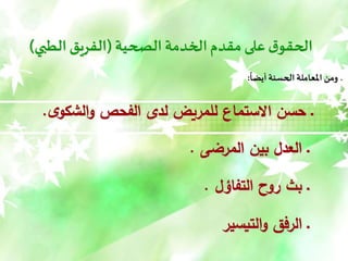 ‫الصحية‬ ‫الخدمة‬‫مقدم‬ ‫على‬‫ق‬‫الحقو‬
(
‫الطبي‬ ‫الفريق‬
)
‫أيضا‬ ‫الحسنة‬ ‫املعاملة‬ ‫ومن‬ ‫ـ‬
:
‫ى‬‫الشكو‬‫و‬ ‫الفحص‬ ‫لدى‬ ‫للمريض‬ ‫االستماع‬ ‫حسن‬ ‫ـ‬
.
‫المرضى‬ ‫بين‬ ‫العدل‬ ‫ـ‬
.
‫التفاؤل‬ ‫روح‬ ‫بث‬ ‫ـ‬
.
‫التيسير‬‫و‬ ‫الرفق‬ ‫ـ‬
 