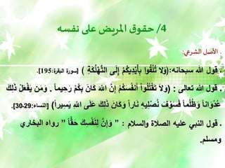 4
/
‫نفسه‬ ‫على‬‫املريض‬‫ق‬‫حقو‬
‫الشرعي‬ ‫األصل‬ ‫ـ‬
:
‫سبحانه‬ ‫هللا‬ ‫قول‬ ‫ـ‬
(:
ْ
‫ه‬َّ
‫الت‬ ‫ى‬َ
‫ل‬ِ
‫إ‬ ْ
‫م‬ُ
‫يك‬ِ
‫د‬ْ
‫َي‬‫أ‬ِ
‫ب‬ ‫ا‬‫و‬ُ
‫ق‬ْ
‫ل‬ُ
‫ت‬ ‫ال‬َ
‫و‬
ِ
‫ة‬َ
‫ك‬ُ
‫ل‬
)
[
‫ة‬
‫البقر‬ ‫ة‬
‫سور‬
:
195
.]
‫ـ‬
‫تعالى‬ ‫هللا‬ ‫قول‬
( :
َ‫الل‬ َّ‫ن‬ِ‫إ‬ ْ‫م‬ُ‫ك‬َ‫س‬ُ‫ف‬‫ن‬َ‫أ‬ ْ‫ا‬‫و‬ُ‫ل‬ُ‫ت‬ْ‫ق‬َ‫ت‬ َ‫ل‬َ‫و‬
ً‫ا‬‫يم‬ ِ‫ح‬َ‫ر‬ ْ‫م‬ُ‫ك‬ِ‫ب‬ َ‫َان‬‫ك‬
.
ْ‫ف‬َ‫ي‬ ‫ن‬َ‫م‬َ‫و‬
َ‫ك‬ِ‫ل‬ًَ ْ‫ل‬َ‫ع‬
َ‫َان‬‫ك‬َ‫و‬ ً‫ا‬‫ار‬َ‫ن‬ ِ‫ه‬‫ي‬ِ‫ل‬ْ‫ص‬ُ‫ن‬ َ‫ف‬ ْ‫و‬َ‫س‬َ‫ف‬ ً‫ا‬‫م‬ْ‫ل‬ُ‫ظ‬َ‫و‬ ً‫ا‬‫ان‬َ‫و‬ْ‫د‬ُ‫ع‬
ً‫ا‬‫ير‬ِ‫س‬َ‫ي‬ ِ‫الل‬ ‫ى‬َ‫ل‬َ‫ع‬ َ‫ك‬ِ‫ل‬ًَ
)
[
‫النساء‬
:
29
‫ـ‬
30
.]
‫السالم‬‫و‬ ‫الصالة‬ ‫عليه‬ ‫النبي‬ ‫قول‬ ‫ـ‬
:
”
‫ق‬َ‫ح‬ َ‫ك‬ِ‫س‬ْ‫ف‬َ‫ن‬ِ‫ل‬ َّ‫ن‬ِ‫إ‬َ‫و‬
ً‫ا‬
”
‫البخاري‬ ‫رواه‬
‫ومسلم‬
.
 