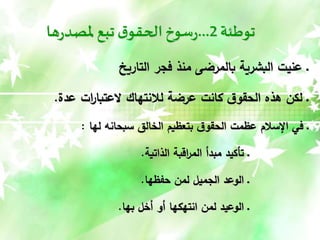 ‫توطئة‬
2
...
‫ها‬‫ر‬‫ملصد‬‫تبع‬ ‫ق‬‫الحقو‬‫سوخ‬‫ر‬
‫التاريخ‬ ‫فجر‬ ‫منذ‬ ‫بالمرضى‬ ‫البشرية‬ ‫عنيت‬ ‫ـ‬
‫عدة‬ ‫ات‬
‫ر‬‫العتبا‬ ‫لالنتهاك‬ ‫عرضة‬ ‫كانت‬ ‫ق‬‫الحقو‬ ‫هذه‬ ‫لكن‬ ‫ـ‬
.
‫لها‬ ‫سبحانه‬ ‫الخالق‬ ‫بتعظيم‬ ‫ق‬‫الحقو‬ ‫عظمت‬ ‫اإلسالم‬ ‫في‬ ‫ـ‬
:
‫الذاتية‬ ‫اقبة‬
‫ر‬‫الم‬ ‫مبدأ‬ ‫تأكيد‬ ‫ـ‬
.
‫حفظها‬ ‫لمن‬ ‫الجميل‬ ‫الوعد‬ ‫ـ‬
.
‫بها‬ ‫أخل‬ ‫أو‬ ‫انتهكها‬ ‫لمن‬ ‫الوعيد‬ ‫ـ‬
.
 