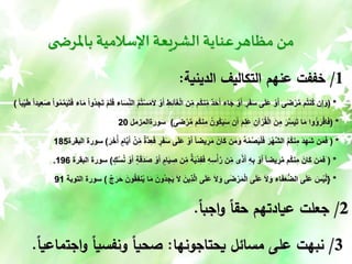 ‫ى‬ ‫باملرض‬ ‫اإلسالمية‬ ‫الشريعة‬ ‫عناية‬‫مظاهر‬ ‫من‬
1
/
‫الدينية‬ ‫التكاليف‬ ‫عنهم‬ ‫خففت‬
:
( *
َ‫ل‬ ْ‫و‬َ‫أ‬ ِ‫ط‬ِ‫ئ‬‫آ‬َ‫غ‬ْ‫ل‬‫ا‬ ‫ن‬ِ‫م‬ ‫ُم‬‫ك‬‫ن‬ِ‫م‬ ٌ‫د‬َ‫ح‬َ‫أ‬ ‫اء‬َ‫ج‬ ْ‫و‬َ‫أ‬ ٍ‫ر‬َ‫ف‬َ‫س‬ ‫ى‬َ‫ل‬َ‫ع‬ ْ‫و‬َ‫أ‬ ‫ى‬َ‫ض‬ْ‫ر‬َّ‫م‬ ‫م‬ُ‫ت‬‫ُن‬‫ك‬ ‫ن‬ِ‫إ‬َ‫و‬
‫ا‬َ‫م‬ ْ‫ا‬‫ُو‬‫د‬ ِ‫ج‬َ‫ت‬ ْ‫م‬َ‫ل‬َ‫ف‬ ‫اء‬َ‫س‬ِ‫الن‬ ُ‫م‬ُ‫ت‬ْ‫س‬َ‫م‬
‫و‬ُ‫م‬َّ‫م‬َ‫ي‬َ‫ت‬َ‫ف‬ ‫ء‬
ً‫ا‬‫ب‬ِ‫ي‬َ‫ط‬ ً‫ا‬‫يد‬ِ‫ع‬َ‫ص‬ ْ‫ا‬
)
( *
‫ى‬َ‫ض‬ ْ‫ر‬َّ‫م‬ ‫ُم‬‫ك‬‫ن‬ِ‫م‬ ُ‫ُون‬‫ك‬َ‫ي‬َ‫س‬ ‫ن‬َ‫أ‬ َ‫م‬ِ‫ل‬َ‫ع‬ ِ‫آن‬ْ‫ر‬ُ‫ق‬ْ‫ل‬‫ا‬ َ‫ن‬ِ‫م‬ َ‫ر‬َّ‫س‬َ‫ي‬َ‫ت‬ ‫ا‬َ‫م‬ ‫ُوا‬‫ؤ‬َ‫ر‬ْ‫اق‬َ‫ف‬
)
‫سورةا‬
‫لمزمل‬
20
( *
ٍ
‫ر‬َ‫ف‬َ‫س‬ ‫ى‬َ‫ل‬َ‫ع‬ ْ‫و‬َ‫أ‬ ً‫ا‬‫يض‬ ِ
‫ر‬َ‫م‬ َ‫َان‬‫ك‬ ‫ن‬َ‫م‬َ‫و‬ ُ‫ه‬ْ‫م‬ُ‫ص‬َ‫ي‬ْ‫ل‬َ‫ف‬ َ‫ْر‬‫ه‬َّ‫ش‬‫ال‬ ُ‫م‬ُ‫ك‬‫ن‬ِ‫م‬ َ‫د‬ِ‫َه‬‫ش‬ ‫ن‬َ‫م‬َ‫ف‬
َ‫ر‬َ‫خ‬ُ‫أ‬ ٍ‫ام‬َّ‫ي‬َ‫أ‬ ْ‫ن‬ِ‫م‬ ٌ‫ة‬َّ‫د‬ِ‫ع‬َ‫ف‬
)
‫البقرة‬ ‫سورة‬
185
( *
َ
َ‫أ‬ ٍ‫ام‬َ‫ي‬ ِ
‫ص‬ ‫ن‬ِ‫م‬ ٌ‫ة‬َ‫ي‬ْ‫د‬ِ‫ف‬َ‫ف‬ ِ‫ه‬ِ‫س‬ْ‫أ‬َّ‫ر‬ ‫ن‬ِ‫م‬ ًًَ‫أ‬ ِ‫ه‬ِ‫ب‬ ْ‫و‬َ‫أ‬ ً‫ا‬‫يض‬ ِ
‫ر‬َّ‫م‬ ‫ُم‬‫ك‬‫ن‬ِ‫م‬ َ‫َان‬‫ك‬ ‫ن‬َ‫م‬‫ف‬
ٍ‫ك‬ُ‫س‬ُ‫ن‬ ْ‫و‬َ‫أ‬ ٍ‫ة‬َ‫ق‬َ‫د‬َ‫ص‬ ْ‫و‬
)
‫البقرة‬ ‫سورة‬
196
.
*
{
َ‫ُون‬‫د‬ ِ‫ج‬َ‫ي‬ َ‫ل‬ َ‫ِين‬ًَّ‫ل‬‫ا‬ ‫ى‬َ‫ل‬َ‫ع‬ َ‫ل‬َ‫و‬ ‫ى‬َ‫ض‬ْ‫ر‬َ‫م‬ْ‫ل‬‫ا‬ ‫ى‬َ‫ل‬َ‫ع‬ َ‫ل‬َ‫و‬ ‫اء‬َ‫ف‬َ‫ع‬ُّ‫ض‬‫ال‬ ‫ى‬َ‫ل‬َ‫ع‬ َ
‫ْس‬‫ي‬َّ‫ل‬
ٌ‫ج‬َ‫ر‬َ‫ح‬ َ‫ون‬ُ‫ق‬ِ‫ف‬‫ن‬ُ‫ي‬ ‫ا‬َ‫م‬
)
‫التوبة‬ ‫سورة‬
91
2
/
ً‫ا‬‫اجب‬‫و‬ ً‫ا‬‫حق‬ ‫عيادتهم‬ ‫جعلت‬
.
3
/
‫يحتاجونها‬ ‫مسائل‬ ‫على‬ ‫نبهت‬
:
‫اجت‬‫و‬ ً‫ا‬‫ونفسي‬ ً‫ا‬‫صحي‬
ً‫ا‬‫ماعي‬
.
 