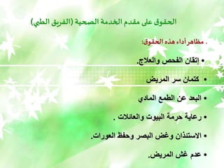 ‫الصحية‬ ‫الخدمة‬‫مقدم‬ ‫على‬ ‫ق‬‫الحقو‬
(
‫الطبي‬ ‫الفريق‬
)
‫ق‬‫الحقو‬ ‫هذه‬ ‫أداء‬‫مظاهر‬ ‫ـ‬
:
•
‫والعالج‬ ‫الفحص‬ ‫إتقان‬
.
•
‫المريض‬ ‫سر‬ ‫كتمان‬
•
‫المادي‬ ‫الطمع‬ ‫عن‬ ‫البعد‬
•
‫والعائالت‬ ‫البيوت‬ ٌ‫حرم‬ ٌ‫رعاي‬
.
•
‫العورات‬ ‫وحفظ‬ ‫البصر‬ ‫وغض‬ ‫الستئًان‬
.
•
‫المريض‬ ‫غش‬ ‫عدم‬
.
 