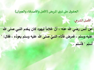 ‫املريض‬‫ي‬‫ذو‬‫على‬ ‫ق‬‫الحقو‬
(
‫والجيران‬ ‫واألصدقاء‬ ‫األهل‬
)
‫الشرعي‬ ‫األصل‬ ‫ـ‬
:
‫ص‬ ‫النبي‬ ‫يخدم‬ ‫كان‬ ‫ليهود‬ ً‫ا‬‫غالم‬ َّ
‫أن‬ ، ‫عنه‬ ‫هللا‬ ‫رضي‬ ‫أنس‬ ‫عن‬
‫هللا‬ ‫لى‬
‫وسلم‬ ‫عليه‬ ‫هللا‬ ‫صلى‬ ُّ
‫النبي‬ ‫فأتاه‬ ‫فمرض‬ ، ‫وسلم‬ ‫عليه‬
‫فقال‬ ، ‫ه‬ُ
‫يعود‬
" :
‫م‬ِ
‫أسل‬
"
‫فأسلم‬
.
 