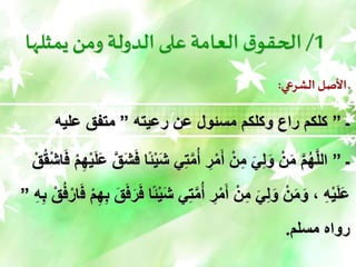 1
/
‫يمثلها‬‫ومن‬ ‫الدولة‬ ‫على‬ ‫العامة‬ ‫ق‬‫الحقو‬
‫الشرعي‬ ‫األصل‬ ‫ـ‬
:
‫ـ‬
”
‫رعيته‬ ‫عن‬ ‫مسئول‬ ‫وكلكم‬ ‫راع‬ ‫كلكم‬
”
‫عليه‬ ‫متفق‬
‫ـ‬
”
‫ي‬ِ‫ت‬َّ‫م‬ُ‫أ‬ ِ
‫ر‬ْ‫م‬َ‫أ‬ ْ‫ن‬ِ‫م‬ َ‫ي‬ِ‫ل‬َ‫و‬ ْ‫ن‬َ‫م‬ َّ‫م‬ُ‫ه‬َّ‫ل‬‫ال‬
ْ‫م‬ِ‫ه‬ْ‫ي‬َ‫ل‬َ‫ع‬ َّ‫ق‬َ‫ش‬ََ ‫ًا‬‫ئ‬ْ‫ي‬َ‫ش‬
ْ‫ق‬ُ‫ق‬ْ‫ش‬‫ا‬ََ
‫ي‬ِ‫ت‬َّ‫م‬ُ‫أ‬ ِ
‫ر‬ْ‫م‬َ‫أ‬ ْ‫ن‬ِ‫م‬ َ‫ي‬ِ‫ل‬َ‫و‬ ْ‫ن‬َ‫م‬َ‫و‬ ، ِ‫ه‬ْ‫ي‬َ‫ل‬َ‫ع‬
ََ ْ‫م‬ِ‫ه‬ِ‫ب‬ َ‫ق‬َََ‫ر‬ََ ‫ًا‬‫ئ‬ْ‫ي‬َ‫ش‬
ِ‫ه‬ِ‫ب‬ ْ‫ق‬َُْ‫ار‬
”
‫مسلم‬ ‫رواه‬
.
 
