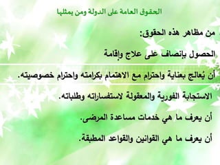 ‫يمثلها‬‫ومن‬ ‫الدولة‬‫على‬‫العامة‬ ‫ق‬‫الحقو‬
‫الحقوق‬ ‫هًه‬ ‫مظاهر‬ ‫من‬
:
‫قامة‬‫ا‬‫و‬ ‫عالج‬ ‫على‬ ‫بإنصاف‬ ‫الحصول‬
‫خصوص‬ ‫ام‬
‫ر‬‫احت‬‫و‬ ‫امته‬
‫ر‬‫بك‬ ‫االهتمام‬ ‫مع‬ ‫ام‬
‫ر‬‫احت‬‫و‬ ‫بعناية‬ ‫عالج‬ُ
‫ي‬ ‫أن‬
‫يته‬
.
‫وطلباته‬ ‫اته‬
‫ر‬‫الستفسا‬ ‫المعقولة‬‫و‬ ‫الفورية‬ ‫االستجابة‬
.
‫المرضى‬ ‫مساعدة‬ ‫خدمات‬ ‫هي‬ ‫ما‬ ‫يعرف‬ ‫أن‬
.
‫المطبقة‬ ‫اعد‬‫و‬‫الق‬‫و‬ ‫انين‬‫و‬‫الق‬ ‫هي‬ ‫ما‬ ‫يعرف‬ ‫أن‬
.
 