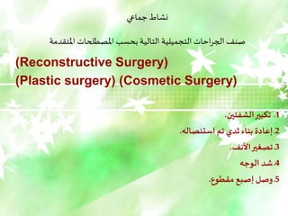 ‫جماعي‬ ‫نشاط‬
‫املتقدمة‬ ‫املصطلحات‬ ‫بحسب‬ ‫التالية‬ ‫التجميلية‬ ‫احات‬‫ر‬‫الج‬ ‫صنف‬
(
Reconstructive Surgery
)
(
Cosmetic Surgery
)
(
Plastic surgery
)
1
‫الشفتين‬‫تكبير‬ ‫ـ‬
.
2
‫استئصاله‬ ‫تم‬ ‫ثدي‬‫بناء‬ ‫إعادة‬ ‫ـ‬
.
3
‫األنف‬‫تصغير‬ ‫ـ‬
.
4
‫الوجه‬ ‫شد‬ ‫ـ‬
5
‫مقطوع‬ ‫إصبع‬ ‫وصل‬ ‫ـ‬
.
 