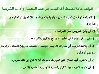 ‫الشرعية‬ ‫وآدابها‬ ‫التجميل‬‫جراحات‬‫أخالقيات‬ ‫تضبط‬‫عامة‬‫قواعد‬
1
‫أو‬ ‫لحاجة‬ ‫إال‬ ‫تجوز‬ ‫فال‬ ، ‫واضح‬ ‫إيالم‬ ‫وفيها‬ ، ‫النفس‬ ‫تعذيب‬ ‫من‬ ٌ‫ع‬‫نو‬ ‫الجراحة‬ ‫ـ‬
‫ضرورة‬
.
2
، ‫الجراحة‬ ‫بفعل‬ ‫المريض‬ ‫يأذن‬ ‫أن‬ ‫ـ‬
3
‫معه‬ ‫الذي‬ ‫والفريق‬ ‫الجراح‬ ‫الطبيب‬ ‫في‬ ‫األهلية‬ ‫تتوفر‬ ‫أن‬ ‫ـ‬
.
4
‫و‬ ، ‫النساء‬ ‫يداويهن‬ ‫فالنساء‬ ، ‫لجنسه‬ ‫جنس‬ ‫كل‬ ‫مداوات‬ ‫في‬ ‫الترتيب‬ ‫يالحظ‬ ‫أن‬ ‫ـ‬
‫الرجال‬
‫الرجال‬ ‫يداويهم‬
.
5
‫ضرورة‬ ‫ذلك‬ ‫إلى‬ ‫تدع‬ ‫ال‬ ‫أنه‬ ‫دام‬ ‫ما‬ ، ‫العورات‬ ‫على‬ ‫اطالع‬ ‫فيها‬ ‫يكون‬ ‫ال‬ ‫أن‬ ‫ـ‬
.
6
، ‫هي‬ ‫إال‬ ‫الحاجية‬ ‫التجميلية‬ ‫بالعملية‬ ‫للقيام‬ ً‫ال‬‫سبي‬ ‫المرء‬ ‫يجد‬ ‫ال‬ ‫أن‬ ‫ـ‬
 