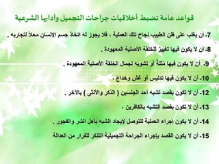 ‫الشرعية‬ ‫وآدابها‬‫التجميل‬‫جراحات‬‫أخالقيات‬ ‫تضبط‬ ‫عامة‬ ‫قواعد‬
7
‫لتج‬ ً‫ال‬‫مح‬ ‫اإلنسان‬ ‫جسم‬ ‫اتخاذ‬ ‫له‬ ‫يجوز‬ ‫فال‬ ، ‫العملية‬ ‫تلك‬ ‫نجاح‬ ‫الطبيب‬ ‫ظن‬ ‫على‬ ‫يغلب‬ ‫أن‬ ‫ـ‬
‫اربه‬
.
8
‫المعهودة‬ ‫األصلية‬ ‫للخلقة‬ ٌ‫تغيير‬ ‫فيها‬ ‫يكون‬ ‫ال‬ ‫أن‬ ‫ـ‬
.
9
‫المعهودة‬ ‫األصلية‬ ‫لقة‬ ِّ‫الخ‬ ‫لجمال‬ ‫تشويه‬ ‫أو‬ ٌ‫ثلة‬ُ‫م‬ ‫فيها‬ ‫يكون‬ ‫ال‬ ‫أن‬ ‫ـ‬
.
10
، ‫وخداع‬ ‫غش‬ ‫أو‬ ‫تدليس‬ ‫فيها‬ ‫يكون‬ ‫ال‬ ‫أن‬ ‫ـ‬
12
‫الجنسين‬ ‫أحد‬ ‫تشبه‬ ‫بقصد‬ ‫تكون‬ ‫ال‬ ‫أن‬ ‫ـ‬
(
‫واألنثى‬ ‫الذكر‬
)
‫باآلخر‬
.
13
، ‫بالكافرين‬ ‫التشبه‬ ‫بقصد‬ ‫تكون‬ ‫ال‬ ‫أن‬ ‫ـ‬
14
‫والفجور‬ ‫الشر‬ ‫بأهل‬ ‫الشبه‬ ‫إليجاد‬ ‫للتوصل‬ ‫العملية‬ ‫إجراء‬ ‫يكون‬ ‫ال‬ ‫أن‬ ‫ـ‬
.
15
‫العدالة‬ ‫من‬ ‫للفرار‬ ‫التنكر‬ ‫التجميلية‬ ‫الجراحة‬ ‫بإجراء‬ ‫القصد‬ ‫يكون‬ ‫ال‬ ‫أن‬ ‫ـ‬
 