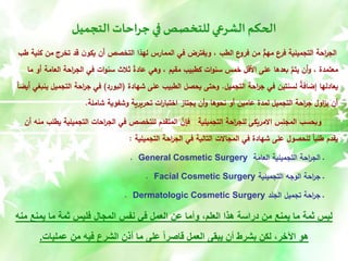 ‫التجميل‬ ‫جراحات‬‫في‬ ‫للتخصص‬ ‫الشرعي‬ ‫الحكم‬
‫م‬ ‫تخرج‬ ‫قد‬ ‫ن‬‫يكو‬ ‫أن‬ ‫التخصص‬ ‫لهذا‬ ‫الممارس‬ ‫في‬ ‫ويفترض‬ ، ‫الطب‬ ‫ع‬
‫فرو‬ ‫من‬ ٌّ
‫مهم‬ ‫فرع‬ ‫التجميلية‬ ‫احة‬
‫ر‬‫الج‬
‫طب‬ ‫كلية‬ ‫ن‬
‫العا‬ ‫احة‬
‫ر‬‫الج‬ ‫في‬ ‫ات‬‫و‬‫سن‬ ‫ثالث‬ ً
‫ة‬‫عاد‬ ‫وهي‬ ، ‫مقيم‬ ‫كطبيب‬ ‫ات‬‫و‬‫سن‬ ‫خمس‬ ‫األقل‬ ‫على‬ ‫بعدها‬ َّ
‫يتم‬ ‫أن‬‫و‬ ، ‫معتمدة‬
‫ما‬ ‫أو‬ ‫مة‬
‫التجميل‬ ‫احة‬
‫ر‬‫ج‬ ‫في‬ ‫لسنتين‬ ً
‫ة‬‫إضاف‬ ‫يعادلها‬
.
‫شهادة‬ ‫على‬ ‫الطبيب‬ ‫يحصل‬ ‫وحتى‬
(
‫البورد‬
)
‫التج‬ ‫احة‬
‫ر‬‫ج‬ ‫في‬
ً‫ا‬‫أيض‬ ‫ينبغي‬ ‫ميل‬
‫شاملة‬ ‫وشفوية‬ ‫تحريرية‬ ‫ات‬
‫ر‬‫اختبا‬ ‫يجتاز‬ ‫أن‬‫و‬ ‫نحوها‬ ‫أو‬ ‫عامين‬ ‫لمدة‬ ‫التجميل‬ ‫احة‬
‫ر‬‫ج‬ ‫اول‬
‫ز‬‫ي‬ ‫أن‬
.
‫ي‬ ‫التجميلية‬ ‫احات‬
‫ر‬‫الج‬ ‫في‬ ‫للتخصص‬ ‫المتقدم‬ َّ
‫فإن‬ ‫التجميلية‬ ‫احة‬
‫ر‬‫للج‬ ‫االمريكى‬ ‫المجلس‬ ‫وبحسب‬
‫أن‬ ‫منه‬ ‫طلب‬
‫التجميلية‬ ‫احة‬
‫ر‬‫الج‬ ‫في‬ ‫التالية‬ ‫المجاالت‬ ‫في‬ ‫شهادة‬ ‫على‬ ‫للحصول‬ ً‫ا‬‫طلب‬ ‫يقدم‬
:
‫العامة‬ ‫التجميلية‬ ‫احة‬
‫ر‬‫الج‬ ‫ـ‬
General Cosmetic Surgery
.
‫التجميلية‬ ‫الوجه‬ ‫احة‬
‫ر‬‫ج‬ ‫ـ‬
Facial Cosmetic Surgery
.
‫الجلد‬ ‫تجميل‬ ‫احة‬
‫ر‬‫ج‬ ‫ـ‬
Dermatologic Cosmetic Surgery
.
‫م‬ ‫يمنع‬ ‫ما‬ ‫ثمة‬ ‫فليس‬ ‫المجال‬ ‫نفس‬ ‫في‬ ‫العمل‬ ‫عن‬ ‫وأما‬ ،‫العلم‬ ‫هذا‬ ‫دراسة‬ ‫من‬ ‫يمنع‬ ‫ما‬ ‫ثمة‬ ‫ليس‬
‫نه‬
‫عمليات‬ ‫من‬ ‫فيه‬ ‫الشرع‬ ‫أذن‬ ‫ما‬ ‫على‬ ً‫ا‬‫قاصر‬ ‫العمل‬ ‫يبقى‬ ‫أن‬ ‫بشرط‬ ‫لكن‬ ،‫اآلخر‬ ‫هو‬
.
 