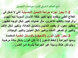 ‫التجميل‬ ‫جراحات‬ ‫إلجراء‬ ‫الشرعي‬ ‫الحكم‬ ‫تابع‬
2
‫التحسينية‬ ‫التجميل‬ ‫جراحة‬ ‫إجراء‬ ‫يجوز‬ ‫ال‬ ‫ـ‬
‫تدخل‬ ‫ال‬ ‫التي‬
‫في‬
‫تبع‬ ‫السوية‬ ‫اإلنسان‬ ‫خلقة‬ ‫تغيير‬ ‫منها‬ ‫ويقصد‬ ‫الطبي‬ ‫العالج‬
‫للهوى‬ ً‫ا‬
‫الوجه‬ ‫شكل‬ ‫تغيير‬ ‫عمليات‬ ‫مثل‬ ،‫لآلخرين‬ ‫بالتقليد‬ ‫والرغبات‬
‫للظهور‬
‫ش‬ ‫وتغيير‬ ،‫العدالة‬ ‫وتضليل‬ ‫التدليس‬ ‫بقصد‬ ‫أو‬ ،‫معين‬ ‫بمظهر‬
‫األنف‬ ‫كل‬
‫وتكبير‬ ‫العينين‬ ‫شكل‬ ‫وتغيير‬ ‫الشفاه‬ ‫تصغير‬ ‫أو‬ ‫وتكبير‬
‫الوجنات‬
.
3
‫الوزن‬ ‫تقليل‬ ‫يجوز‬ ‫ـ‬
(
‫التنحيف‬
)
‫العلمية‬ ‫بالوسائل‬
‫المع‬
‫تمدة‬
‫الجراحة‬ ‫ومنها‬
(
‫الدهون‬ ‫شفط‬
)
‫مرضية‬ ‫حالة‬ ‫يشكل‬ ‫الوزن‬ ‫كان‬ ‫إذا‬
‫الضرر‬ ‫أمن‬ ‫بشرط‬ ‫الجراحة‬ ‫غير‬ ‫وسيلة‬ ‫هناك‬ ‫تكن‬ ‫ولم‬ ،
.
 